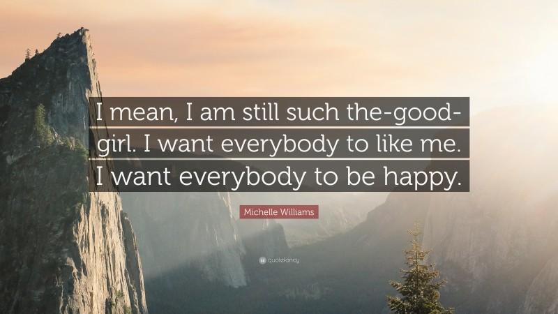 Michelle Williams Quote: “I mean, I am still such the-good-girl. I want everybody to like me. I want everybody to be happy.”