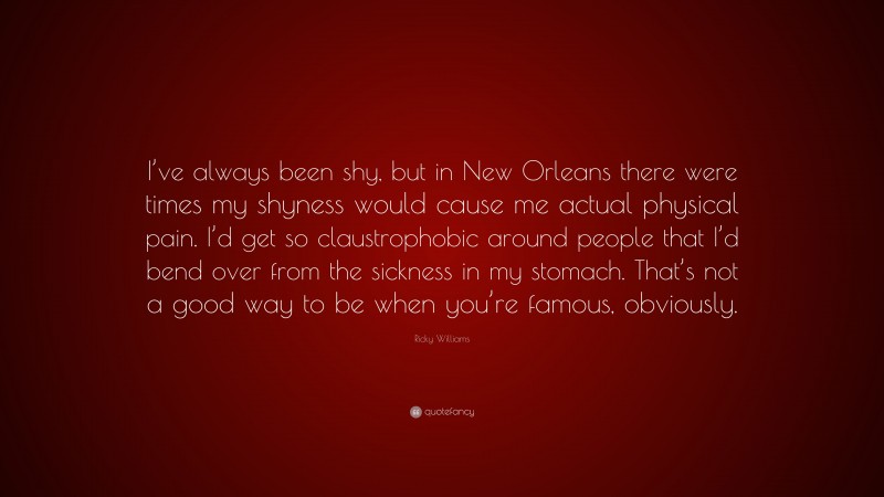 Ricky Williams Quote: “I’ve always been shy, but in New Orleans there were times my shyness would cause me actual physical pain. I’d get so claustrophobic around people that I’d bend over from the sickness in my stomach. That’s not a good way to be when you’re famous, obviously.”