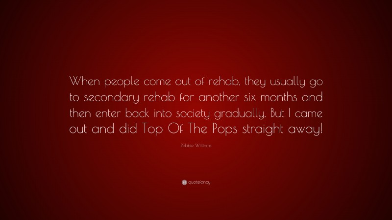 Robbie Williams Quote: “When people come out of rehab, they usually go to secondary rehab for another six months and then enter back into society gradually. But I came out and did Top Of The Pops straight away!”