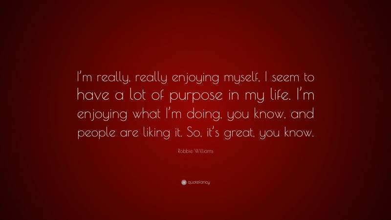 Robbie Williams Quote: “I’m really, really enjoying myself, I seem to have a lot of purpose in my life. I’m enjoying what I’m doing, you know, and people are liking it. So, it’s great, you know.”