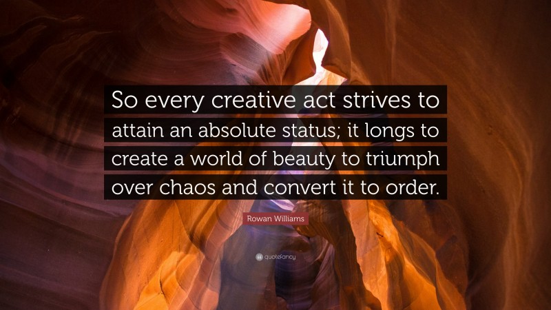 Rowan Williams Quote: “So every creative act strives to attain an absolute status; it longs to create a world of beauty to triumph over chaos and convert it to order.”