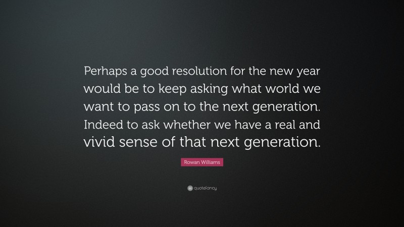 Rowan Williams Quote: “Perhaps a good resolution for the new year would be to keep asking what world we want to pass on to the next generation. Indeed to ask whether we have a real and vivid sense of that next generation.”