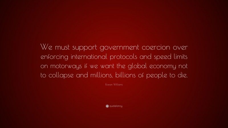 Rowan Williams Quote: “We must support government coercion over enforcing international protocols and speed limits on motorways if we want the global economy not to collapse and millions, billions of people to die.”