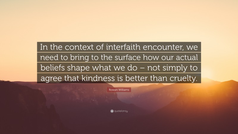 Rowan Williams Quote: “In the context of interfaith encounter, we need to bring to the surface how our actual beliefs shape what we do – not simply to agree that kindness is better than cruelty.”