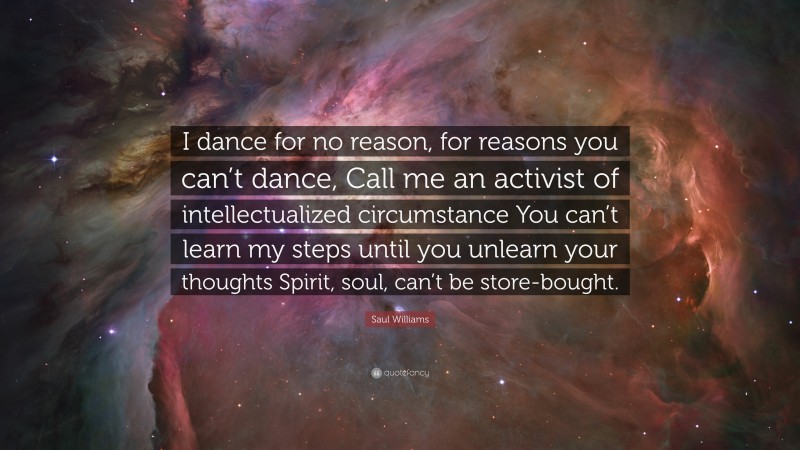 Saul Williams Quote: “I dance for no reason, for reasons you can’t dance, Call me an activist of intellectualized circumstance You can’t learn my steps until you unlearn your thoughts Spirit, soul, can’t be store-bought.”