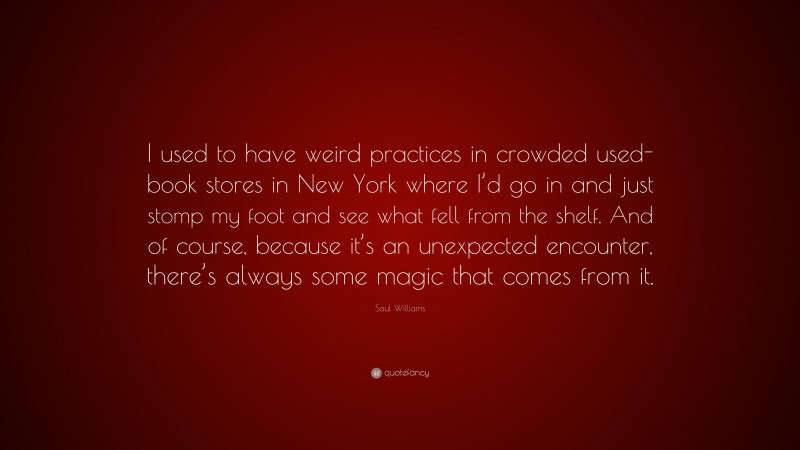 Saul Williams Quote: “I used to have weird practices in crowded used-book stores in New York where I’d go in and just stomp my foot and see what fell from the shelf. And of course, because it’s an unexpected encounter, there’s always some magic that comes from it.”