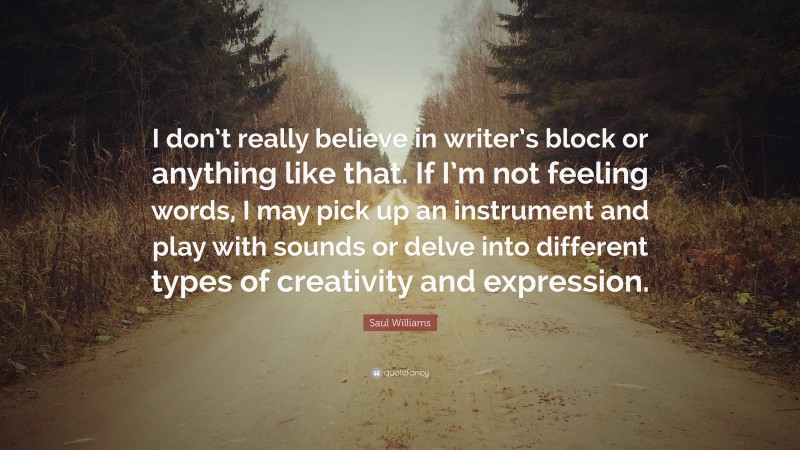 Saul Williams Quote: “I don’t really believe in writer’s block or anything like that. If I’m not feeling words, I may pick up an instrument and play with sounds or delve into different types of creativity and expression.”