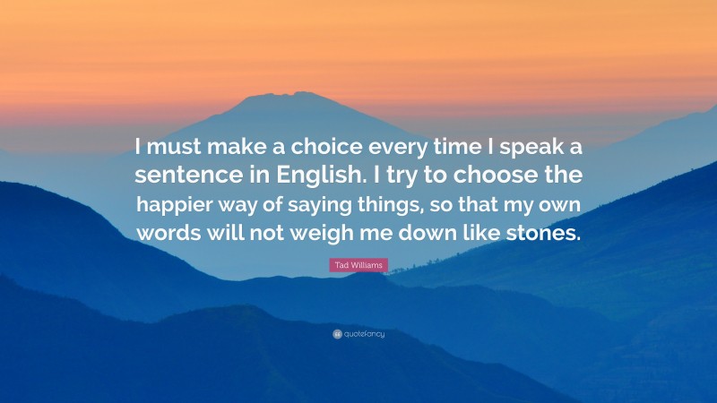 Tad Williams Quote: “I must make a choice every time I speak a sentence in English. I try to choose the happier way of saying things, so that my own words will not weigh me down like stones.”