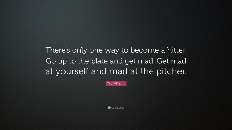 Ted Williams Quote: “There’s only one way to become a hitter. Go up to the plate and get mad. Get mad at yourself and mad at the pitcher.”