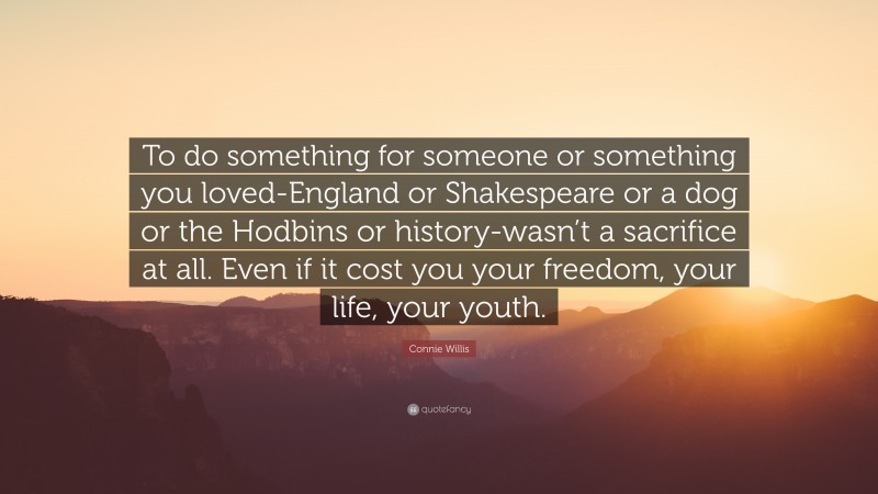 Connie Willis Quote: “To do something for someone or something you loved-England or Shakespeare or a dog or the Hodbins or history-wasn’t a sacrifice at all. Even if it cost you your freedom, your life, your youth.”