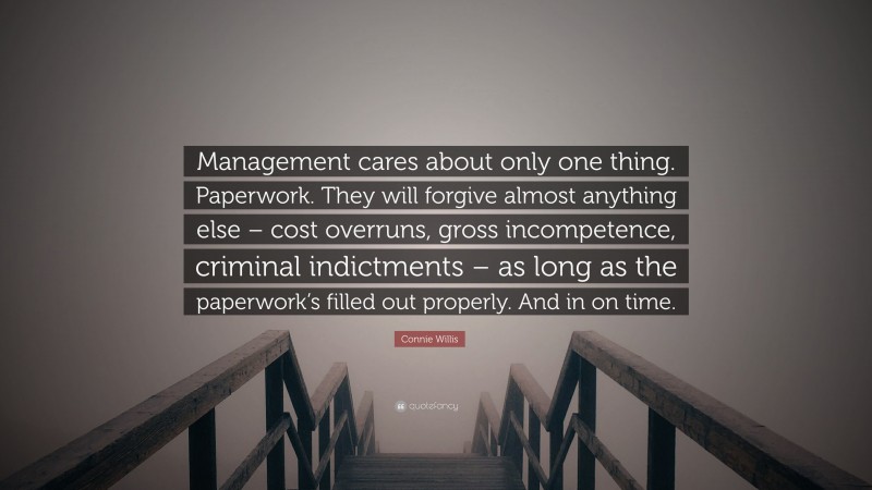 Connie Willis Quote: “Management cares about only one thing. Paperwork. They will forgive almost anything else – cost overruns, gross incompetence, criminal indictments – as long as the paperwork’s filled out properly. And in on time.”