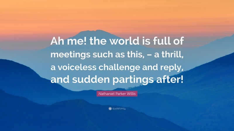 Nathaniel Parker Willis Quote: “Ah me! the world is full of meetings such as this, – a thrill, a voiceless challenge and reply, and sudden partings after!”