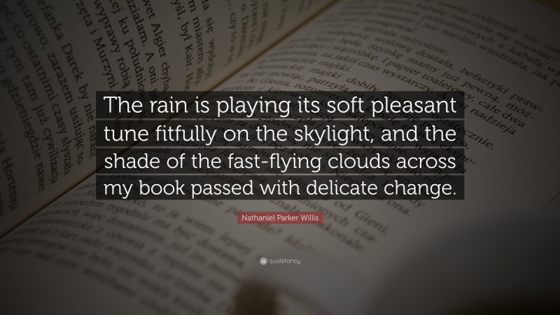 Nathaniel Parker Willis Quote: “The rain is playing its soft pleasant tune fitfully on the skylight, and the shade of the fast-flying clouds across my book passed with delicate change.”