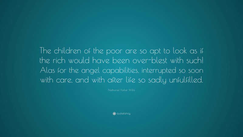 Nathaniel Parker Willis Quote: “The children of the poor are so apt to look as if the rich would have been over-blest with such! Alas for the angel capabilities, interrupted so soon with care, and with after life so sadly unfulfilled.”