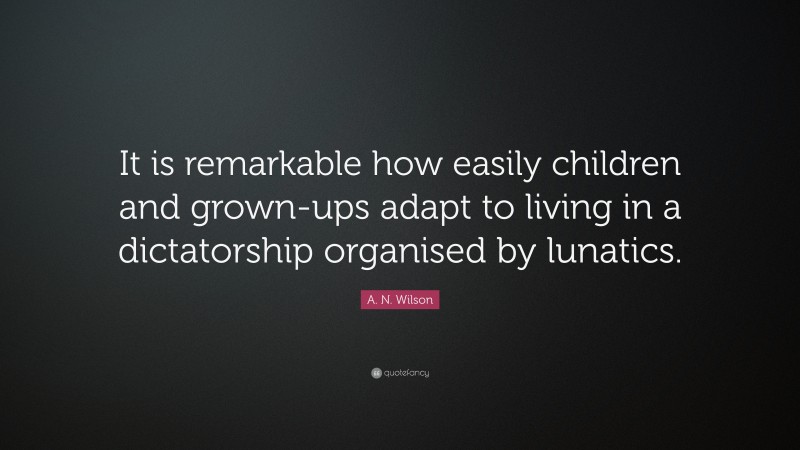 A. N. Wilson Quote: “It is remarkable how easily children and grown-ups adapt to living in a dictatorship organised by lunatics.”