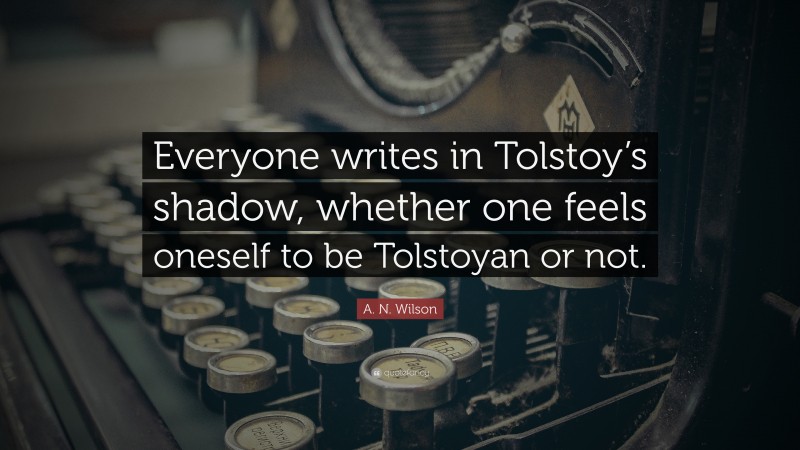A. N. Wilson Quote: “Everyone writes in Tolstoy’s shadow, whether one feels oneself to be Tolstoyan or not.”