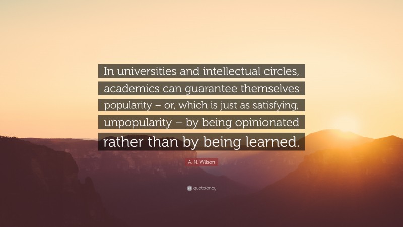 A. N. Wilson Quote: “In universities and intellectual circles, academics can guarantee themselves popularity – or, which is just as satisfying, unpopularity – by being opinionated rather than by being learned.”