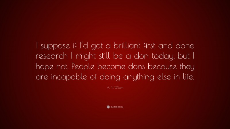 A. N. Wilson Quote: “I suppose if I’d got a brilliant first and done research I might still be a don today, but I hope not. People become dons because they are incapable of doing anything else in life.”