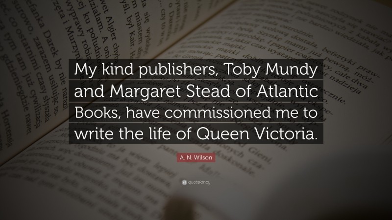 A. N. Wilson Quote: “My kind publishers, Toby Mundy and Margaret Stead of Atlantic Books, have commissioned me to write the life of Queen Victoria.”