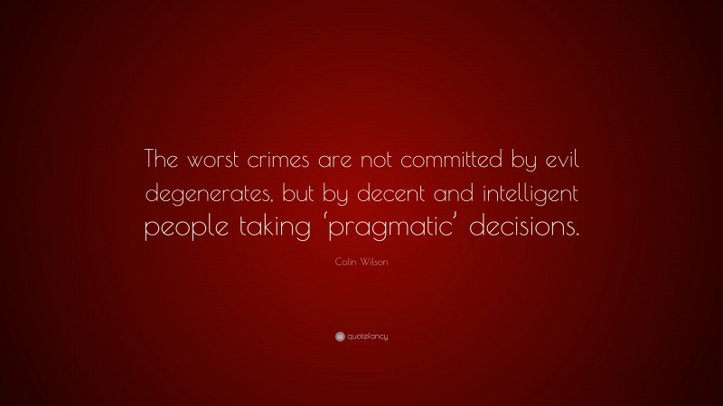 Colin Wilson Quote: “The worst crimes are not committed by evil degenerates, but by decent and intelligent people taking ‘pragmatic’ decisions.”