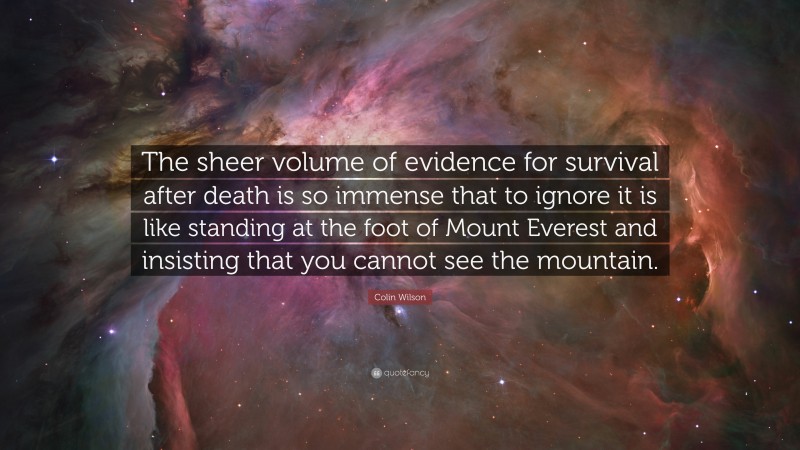 Colin Wilson Quote: “The sheer volume of evidence for survival after death is so immense that to ignore it is like standing at the foot of Mount Everest and insisting that you cannot see the mountain.”