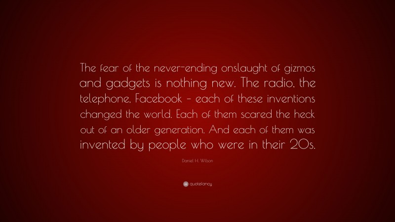 Daniel H. Wilson Quote: “The fear of the never-ending onslaught of gizmos and gadgets is nothing new. The radio, the telephone, Facebook – each of these inventions changed the world. Each of them scared the heck out of an older generation. And each of them was invented by people who were in their 20s.”