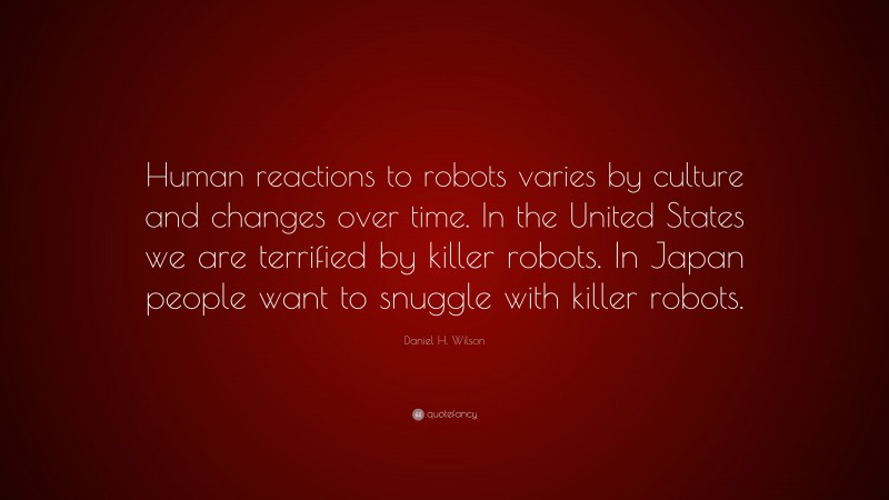 Daniel H. Wilson Quote: “Human reactions to robots varies by culture and changes over time. In the United States we are terrified by killer robots. In Japan people want to snuggle with killer robots.”