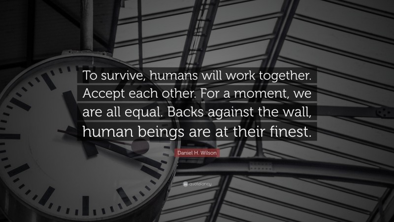 Daniel H. Wilson Quote: “To survive, humans will work together. Accept each other. For a moment, we are all equal. Backs against the wall, human beings are at their finest.”