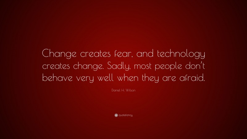 Daniel H. Wilson Quote: “Change creates fear, and technology creates change. Sadly, most people don’t behave very well when they are afraid.”