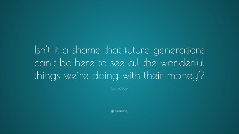 Earl Wilson Quote: “Isn’t it a shame that future generations can’t be here to see all the wonderful things we’re doing with their money?”