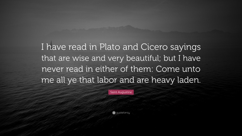 Saint Augustine Quote: “I have read in Plato and Cicero sayings that are wise and very beautiful; but I have never read in either of them: Come unto me all ye that labor and are heavy laden.”