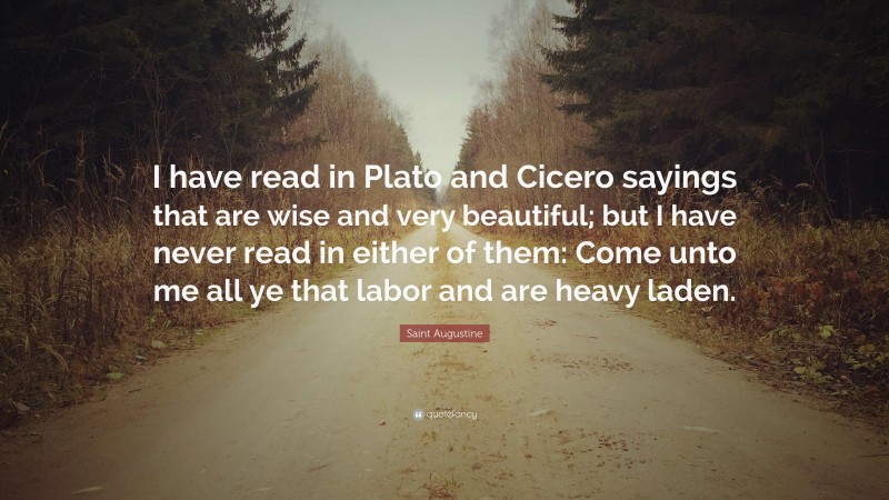 Saint Augustine Quote: “I have read in Plato and Cicero sayings that are wise and very beautiful; but I have never read in either of them: Come unto me all ye that labor and are heavy laden.”