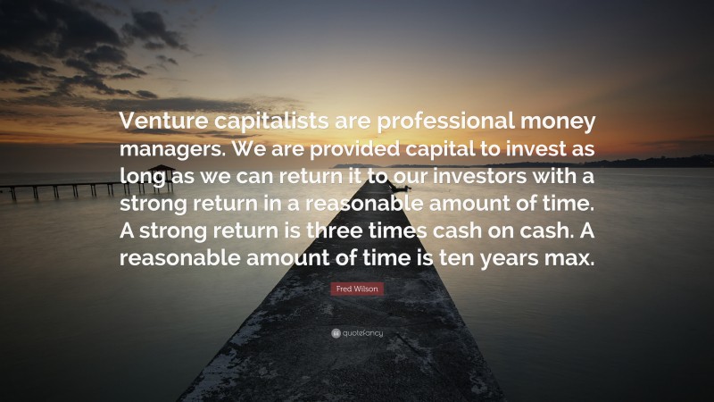 Fred Wilson Quote: “Venture capitalists are professional money managers. We are provided capital to invest as long as we can return it to our investors with a strong return in a reasonable amount of time. A strong return is three times cash on cash. A reasonable amount of time is ten years max.”