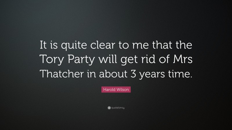 Harold Wilson Quote: “It is quite clear to me that the Tory Party will get rid of Mrs Thatcher in about 3 years time.”