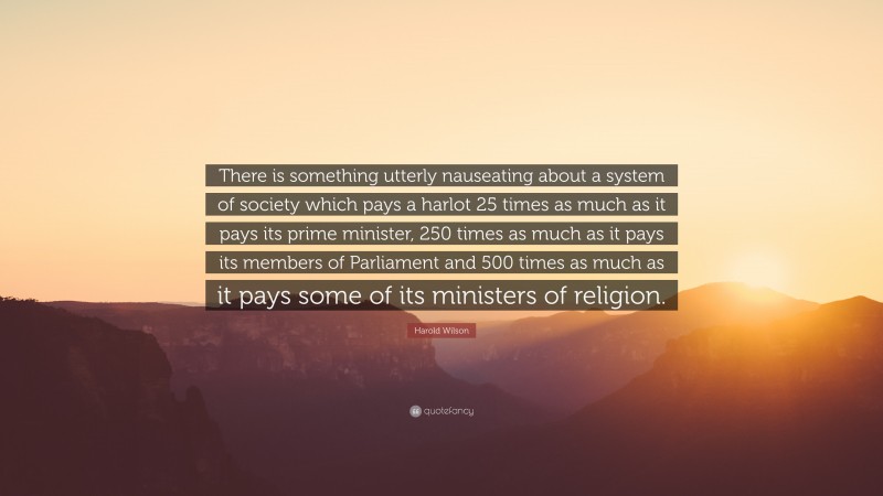 Harold Wilson Quote: “There is something utterly nauseating about a system of society which pays a harlot 25 times as much as it pays its prime minister, 250 times as much as it pays its members of Parliament and 500 times as much as it pays some of its ministers of religion.”