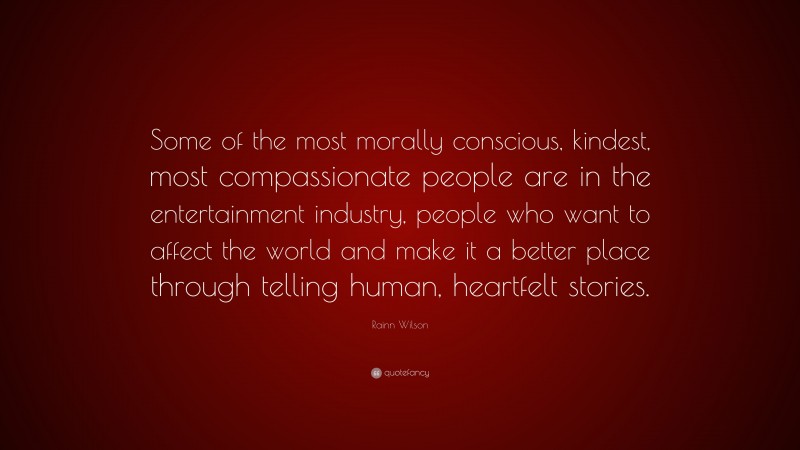 Rainn Wilson Quote: “Some of the most morally conscious, kindest, most compassionate people are in the entertainment industry, people who want to affect the world and make it a better place through telling human, heartfelt stories.”