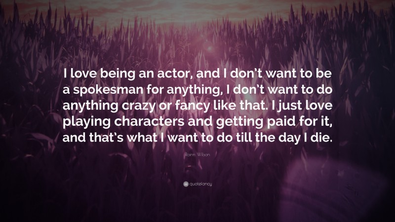 Rainn Wilson Quote: “I love being an actor, and I don’t want to be a spokesman for anything, I don’t want to do anything crazy or fancy like that. I just love playing characters and getting paid for it, and that’s what I want to do till the day I die.”