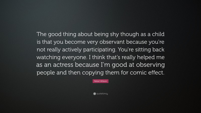 Rebel Wilson Quote: “The good thing about being shy though as a child is that you become very observant because you’re not really actively participating. You’re sitting back watching everyone. I think that’s really helped me as an actress because I’m good at observing people and then copying them for comic effect.”