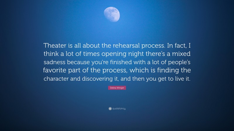 Debra Winger Quote: “Theater is all about the rehearsal process. In fact, I think a lot of times opening night there’s a mixed sadness because you’re finished with a lot of people’s favorite part of the process, which is finding the character and discovering it, and then you get to live it.”
