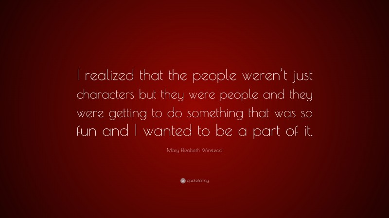 Mary Elizabeth Winstead Quote: “I realized that the people weren’t just characters but they were people and they were getting to do something that was so fun and I wanted to be a part of it.”
