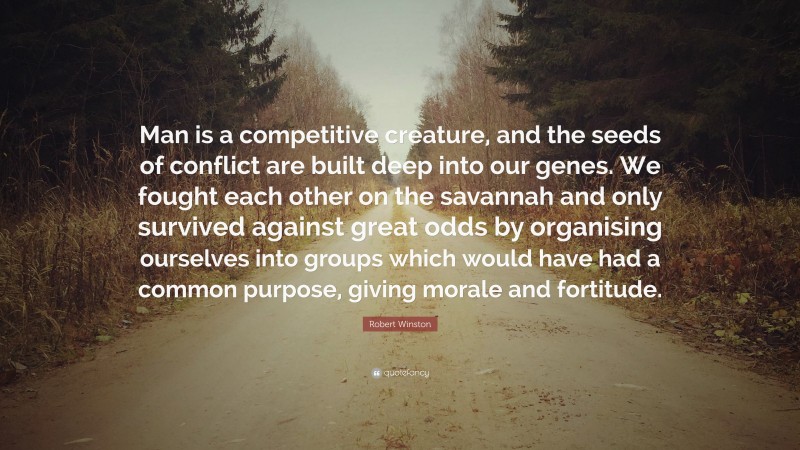 Robert Winston Quote: “Man is a competitive creature, and the seeds of conflict are built deep into our genes. We fought each other on the savannah and only survived against great odds by organising ourselves into groups which would have had a common purpose, giving morale and fortitude.”
