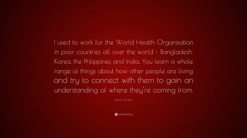 Robert Winston Quote: “I used to work for the World Health Organisation in poor countries all over the world – Bangladesh, Korea, the Philippines and India. You learn a whole range of things about how other people are living and try to connect with them to gain an understanding of where they’re coming from.”