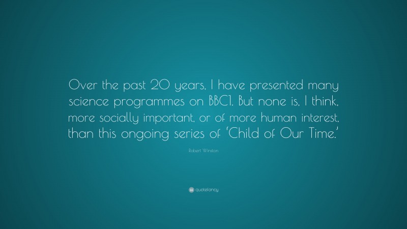 Robert Winston Quote: “Over the past 20 years, I have presented many science programmes on BBC1. But none is, I think, more socially important, or of more human interest, than this ongoing series of ‘Child of Our Time.’”