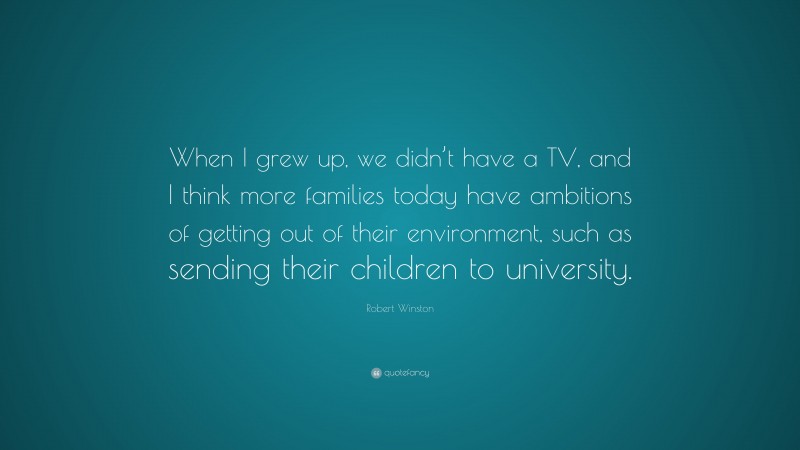 Robert Winston Quote: “When I grew up, we didn’t have a TV, and I think more families today have ambitions of getting out of their environment, such as sending their children to university.”