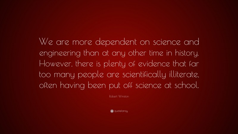 Robert Winston Quote: “We are more dependent on science and engineering than at any other time in history. However, there is plenty of evidence that far too many people are scientifically illiterate, often having been put off science at school.”