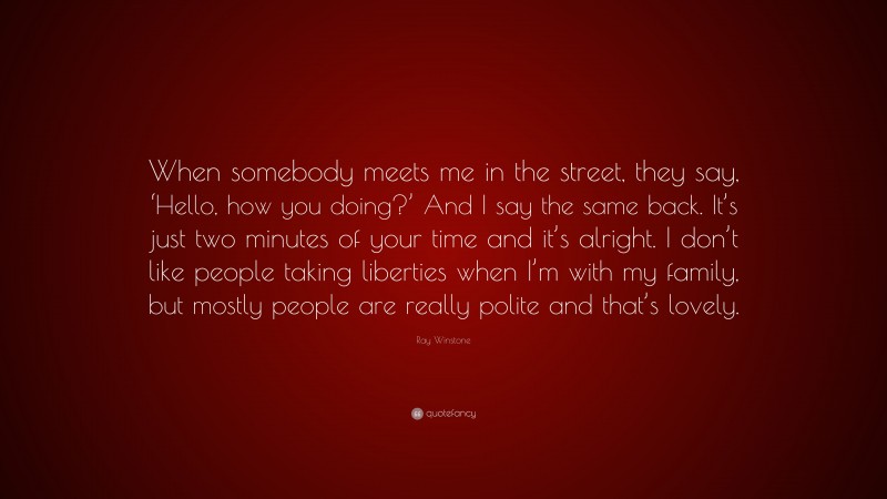 Ray Winstone Quote: “When somebody meets me in the street, they say, ‘Hello, how you doing?’ And I say the same back. It’s just two minutes of your time and it’s alright. I don’t like people taking liberties when I’m with my family, but mostly people are really polite and that’s lovely.”