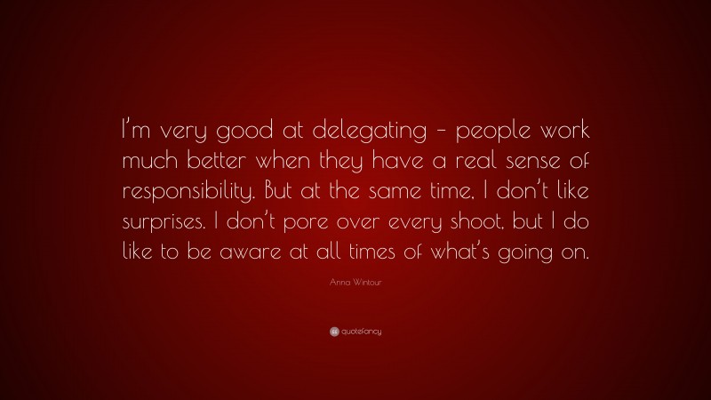 Anna Wintour Quote: “I’m very good at delegating – people work much better when they have a real sense of responsibility. But at the same time, I don’t like surprises. I don’t pore over every shoot, but I do like to be aware at all times of what’s going on.”