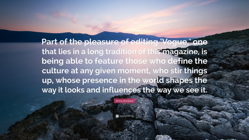 Anna Wintour Quote: “Part of the pleasure of editing ‘Vogue,’ one that lies in a long tradition of this magazine, is being able to feature those who define the culture at any given moment, who stir things up, whose presence in the world shapes the way it looks and influences the way we see it.”