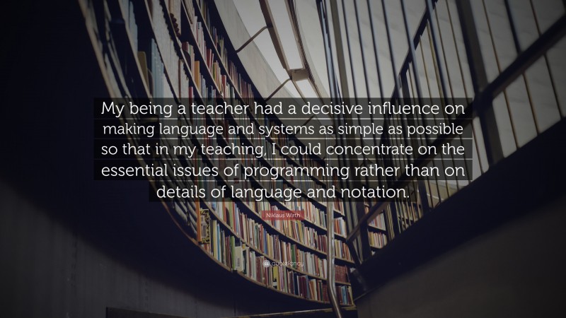 Niklaus Wirth Quote: “My being a teacher had a decisive influence on making language and systems as simple as possible so that in my teaching, I could concentrate on the essential issues of programming rather than on details of language and notation.”