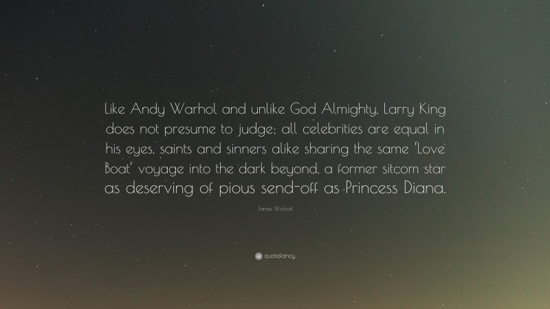 James Wolcott Quote: “Like Andy Warhol and unlike God Almighty, Larry King does not presume to judge; all celebrities are equal in his eyes, saints and sinners alike sharing the same ‘Love Boat’ voyage into the dark beyond, a former sitcom star as deserving of pious send-off as Princess Diana.”